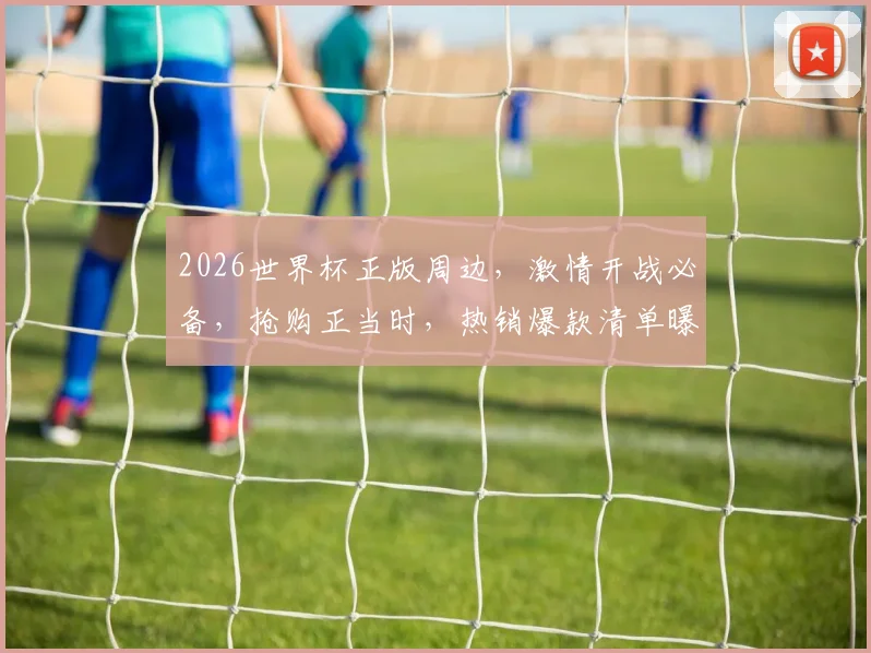 2026世界杯正版周边，激情开战必备，抢购正当时，热销爆款清单曝光
