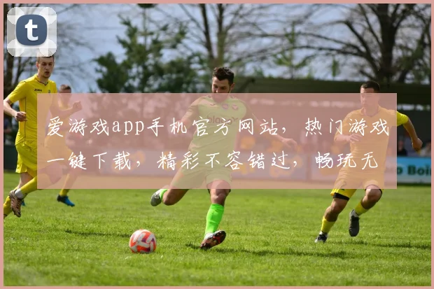 爱游戏app手机官方网站，热门游戏一键下载，精彩不容错过，畅玩无忧体验，尽在官网