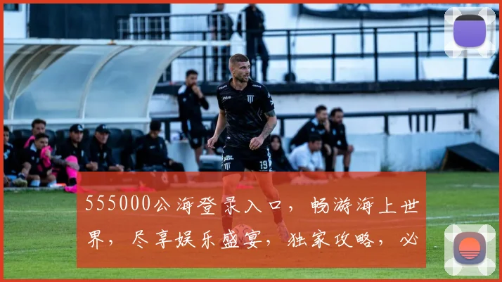 555000公海登录入口，畅游海上世界，尽享娱乐盛宴，独家攻略，必看三步
