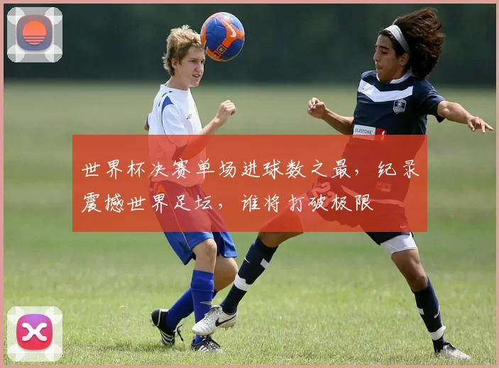 世界杯决赛单场进球数之最，纪录震撼世界足坛，谁将打破极限