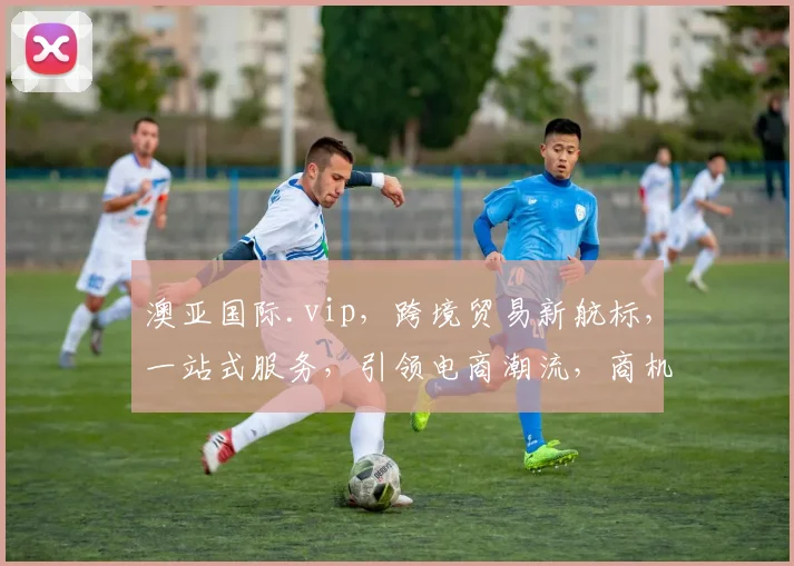 澳亚国际.vip，跨境贸易新航标，一站式服务，引领电商潮流，商机无限，共赢未来